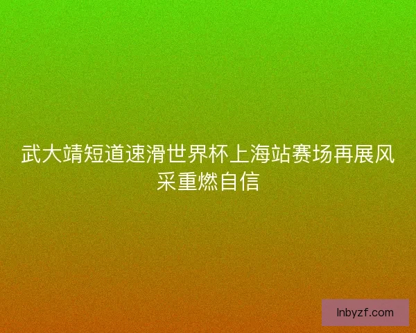 武大靖短道速滑世界杯上海站赛场再展风采重燃自信