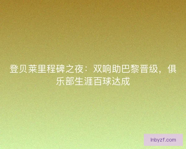 登贝莱里程碑之夜：双响助巴黎晋级，俱乐部生涯百球达成