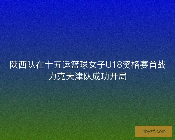 陕西队在十五运篮球女子U18资格赛首战力克天津队成功开局