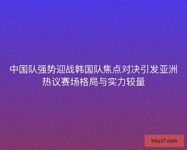 中国队强势迎战韩国队焦点对决引发亚洲热议赛场格局与实力较量