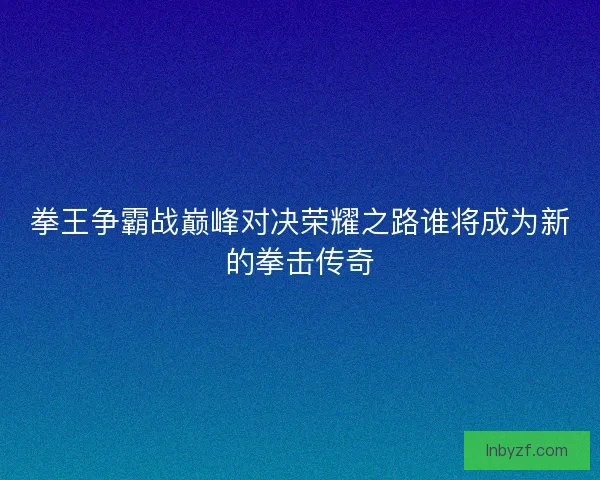 拳王争霸战巅峰对决荣耀之路谁将成为新的拳击传奇