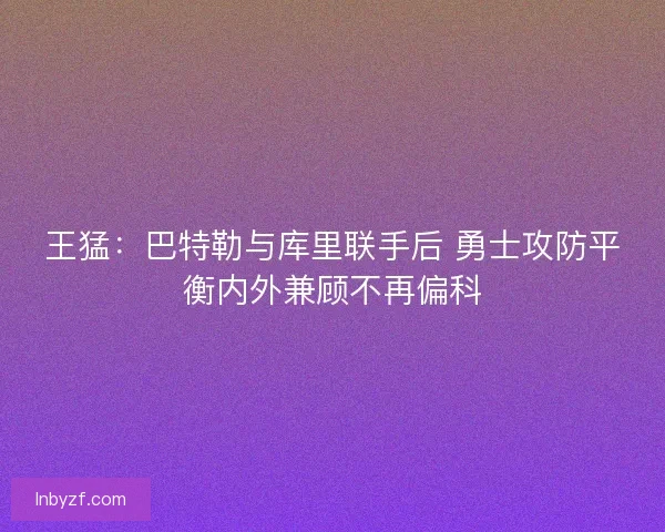 王猛：巴特勒与库里联手后 勇士攻防平衡内外兼顾不再偏科