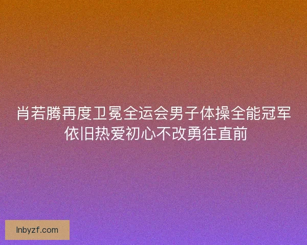 肖若腾再度卫冕全运会男子体操全能冠军 依旧热爱初心不改勇往直前