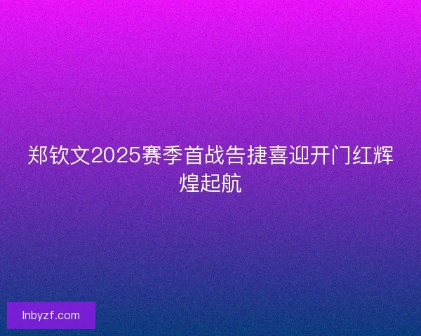 郑钦文2025赛季首战告捷喜迎开门红辉煌起航