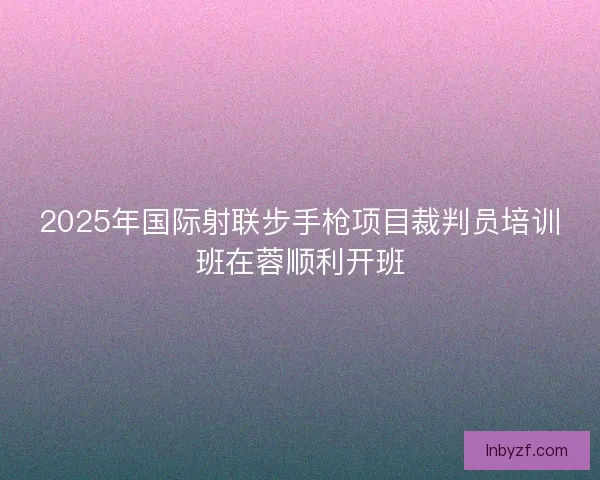 2025年国际射联步手枪项目裁判员培训班在蓉顺利开班