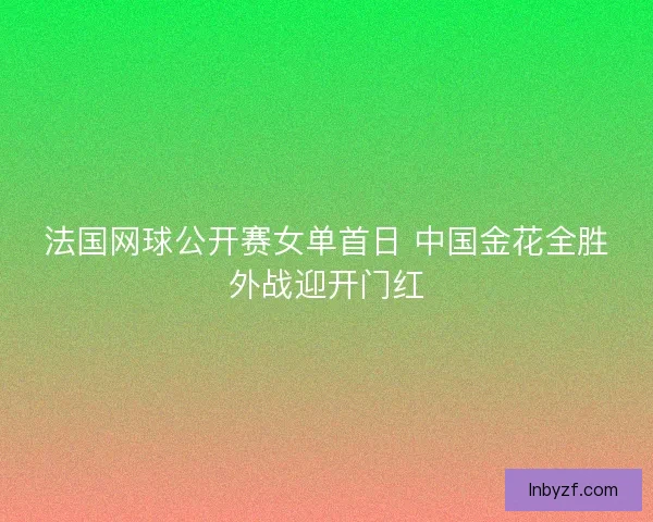 法国网球公开赛女单首日 中国金花全胜外战迎开门红