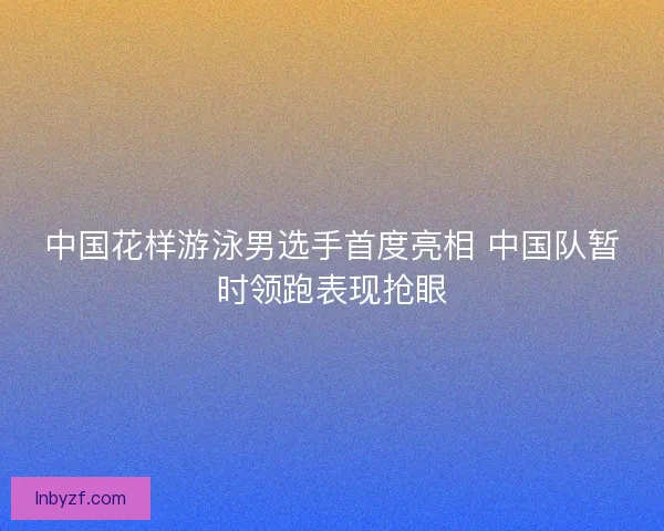 中国花样游泳男选手首度亮相 中国队暂时领跑表现抢眼