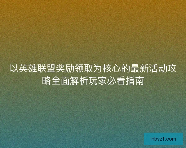 以英雄联盟奖励领取为核心的最新活动攻略全面解析玩家必看指南