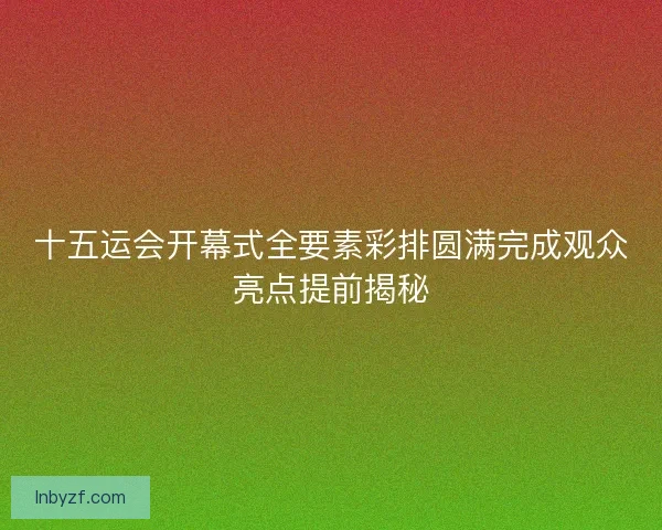 十五运会开幕式全要素彩排圆满完成观众亮点提前揭秘