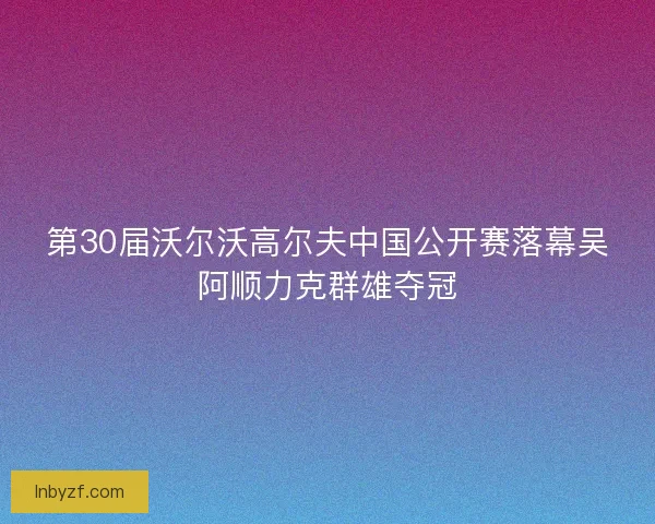 第30届沃尔沃高尔夫中国公开赛落幕吴阿顺力克群雄夺冠
