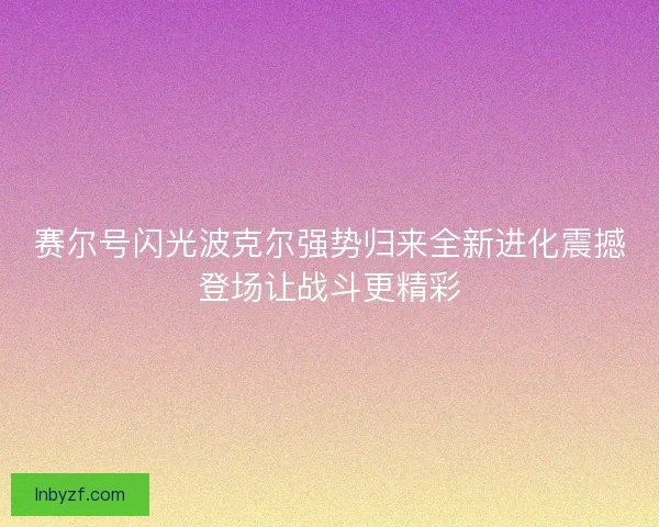 赛尔号闪光波克尔强势归来全新进化震撼登场让战斗更精彩