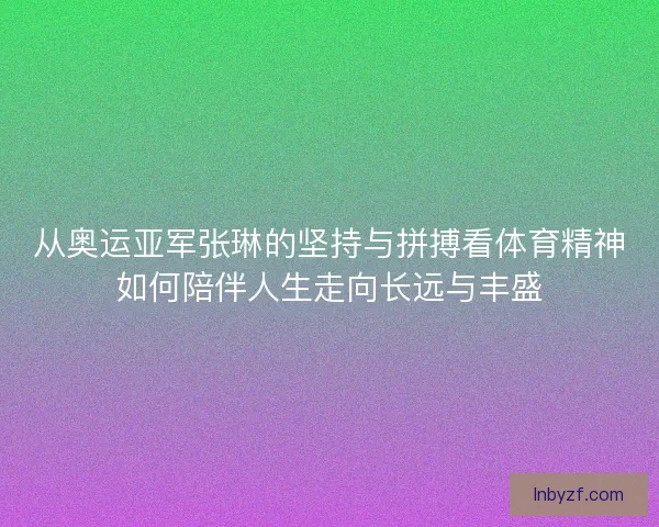 从奥运亚军张琳的坚持与拼搏看体育精神如何陪伴人生走向长远与丰盛