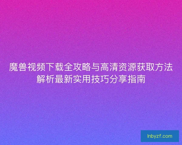 魔兽视频下载全攻略与高清资源获取方法解析最新实用技巧分享指南