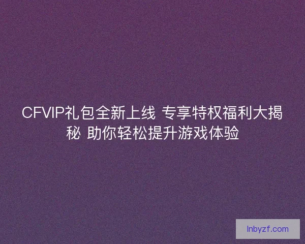 CFVIP礼包全新上线 专享特权福利大揭秘 助你轻松提升游戏体验