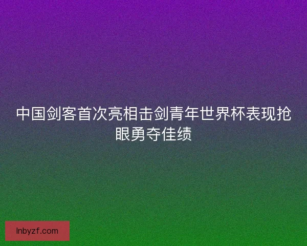中国剑客首次亮相击剑青年世界杯表现抢眼勇夺佳绩 中国剑客首次亮相击剑青年世界杯表现抢眼勇夺佳绩