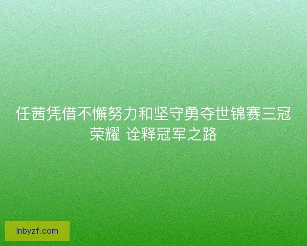 任茜凭借不懈努力和坚守勇夺世锦赛三冠荣耀 诠释冠军之路 任茜凭借不懈努力和坚守勇夺世锦赛三冠荣耀 诠释冠军之路