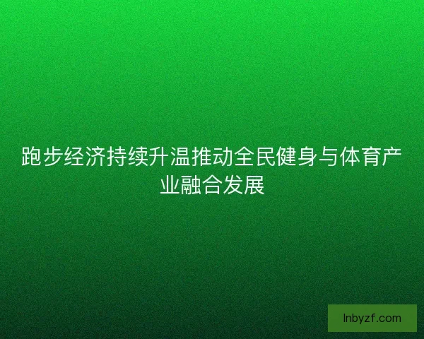 跑步经济持续升温推动全民健身与体育产业融合发展 跑步经济持续升温推动全民健身与体育产业融合发展
