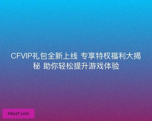 CFVIP礼包全新上线 专享特权福利大揭秘 助你轻松提升游戏体验