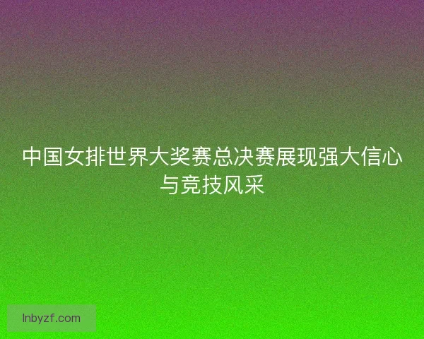 中国女排世界大奖赛总决赛展现强大信心与竞技风采