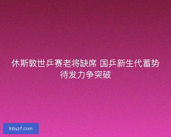 休斯敦世乒赛老将缺席 国乒新生代蓄势待发力争突破