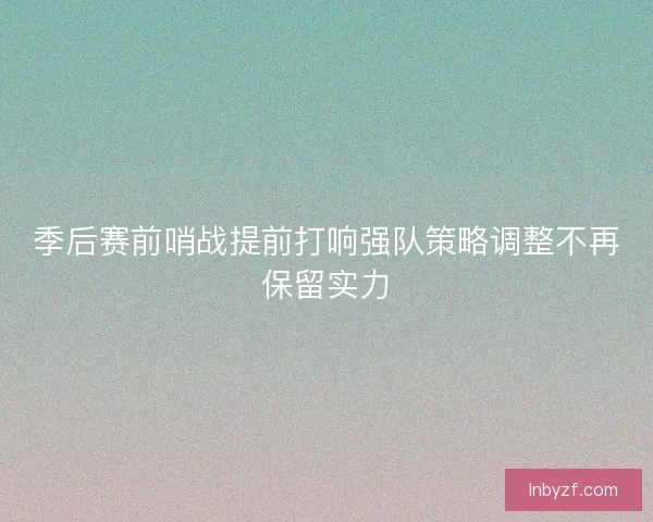 季后赛前哨战提前打响强队策略调整不再保留实力