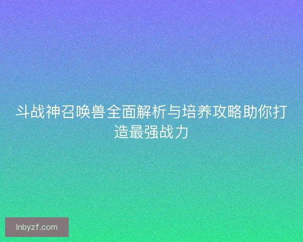 斗战神召唤兽全面解析与培养攻略助你打造最强战力