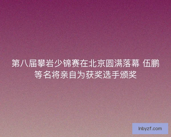 第八届攀岩少锦赛在北京圆满落幕 伍鹏等名将亲自为获奖选手颁奖